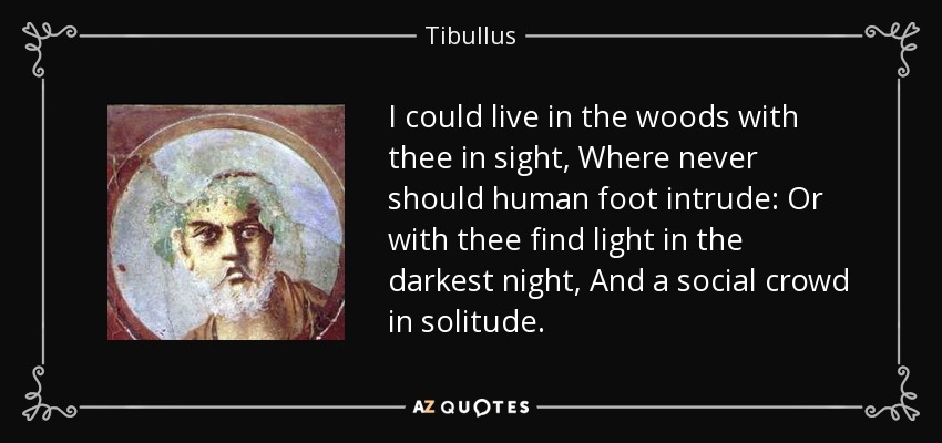 I could live in the woods with thee in sight, Where never should human foot intrude: Or with thee find light in the darkest night, And a social crowd in solitude. - Tibullus