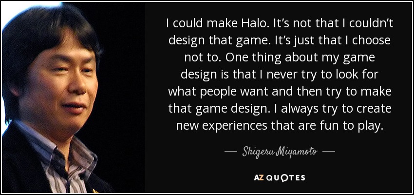 I could make Halo. It’s not that I couldn’t design that game. It’s just that I choose not to. One thing about my game design is that I never try to look for what people want and then try to make that game design. I always try to create new experiences that are fun to play. - Shigeru Miyamoto