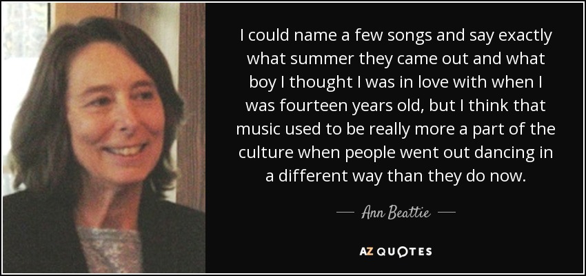 I could name a few songs and say exactly what summer they came out and what boy I thought I was in love with when I was fourteen years old, but I think that music used to be really more a part of the culture when people went out dancing in a different way than they do now. - Ann Beattie