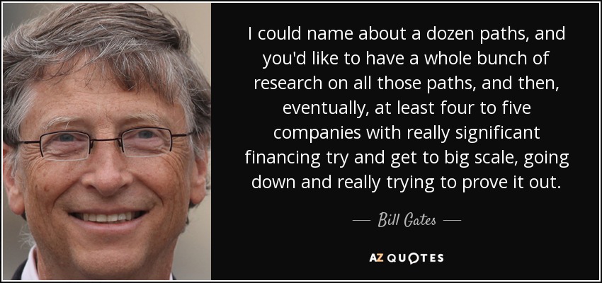 I could name about a dozen paths, and you'd like to have a whole bunch of research on all those paths, and then, eventually, at least four to five companies with really significant financing try and get to big scale, going down and really trying to prove it out. - Bill Gates