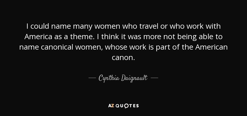 I could name many women who travel or who work with America as a theme. I think it was more not being able to name canonical women, whose work is part of the American canon. - Cynthia Daignault