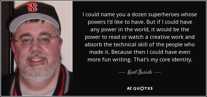 I could name you a dozen superheroes whose powers I'd like to have. But if I could have any power in the world, it would be the power to read or watch a creative work and absorb the technical skill of the people who made it. Because then I could have even more fun writing. That's my core identity. - Kurt Busiek