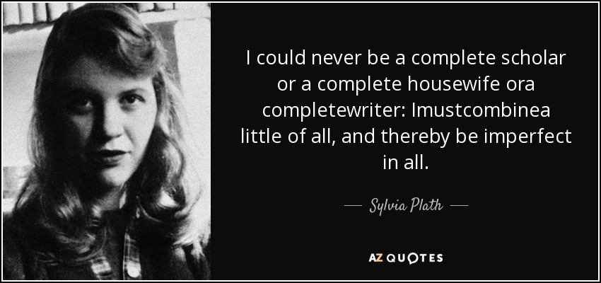 I could never be a complete scholar or a complete housewife ora completewriter: Imustcombinea little of all, and thereby be imperfect in all. - Sylvia Plath