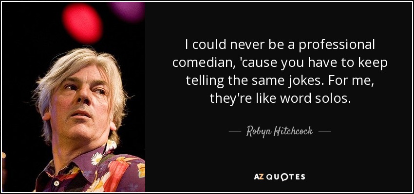 I could never be a professional comedian, 'cause you have to keep telling the same jokes. For me, they're like word solos. - Robyn Hitchcock