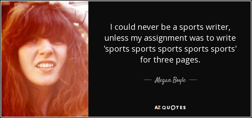 I could never be a sports writer, unless my assignment was to write 'sports sports sports sports sports' for three pages. - Megan Boyle