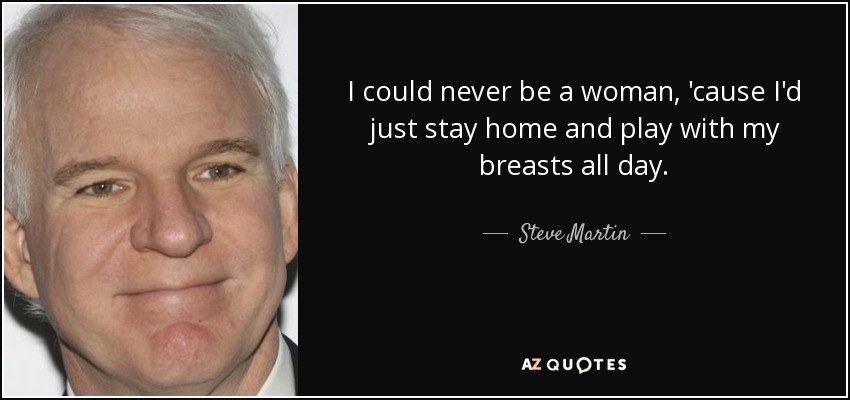 I could never be a woman, 'cause I'd just stay home and play with my breasts all day. - Steve Martin