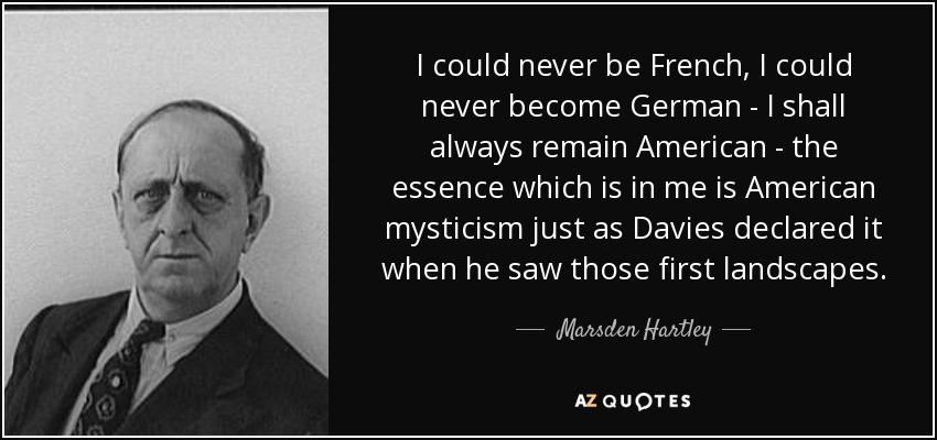 I could never be French, I could never become German - I shall always remain American - the essence which is in me is American mysticism just as Davies declared it when he saw those first landscapes. - Marsden Hartley