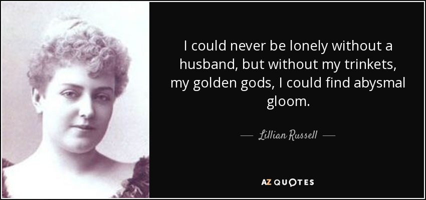 I could never be lonely without a husband, but without my trinkets, my golden gods, I could find abysmal gloom. - Lillian Russell