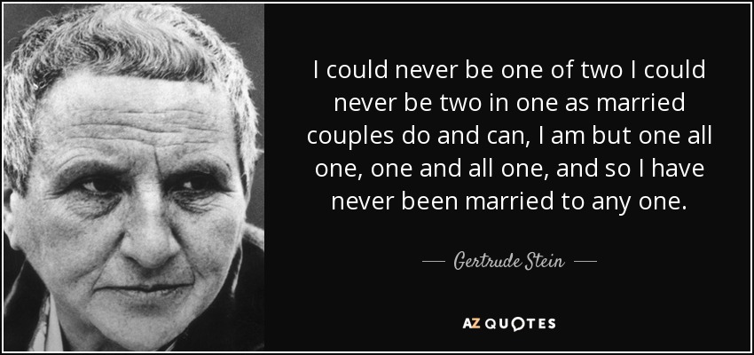 I could never be one of two I could never be two in one as married couples do and can, I am but one all one, one and all one, and so I have never been married to any one. - Gertrude Stein