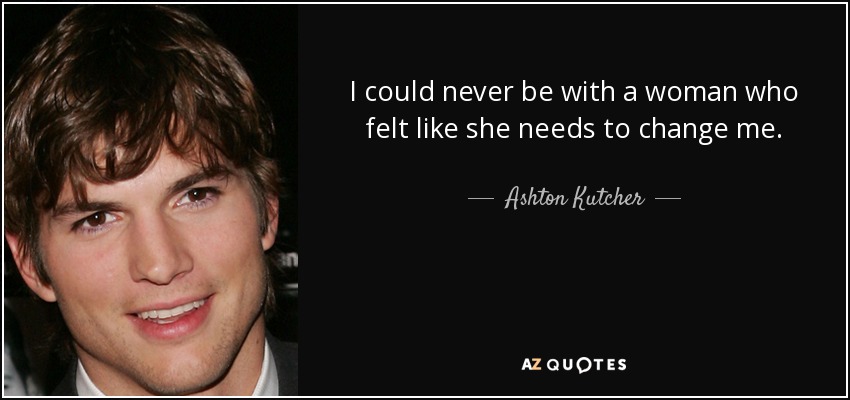 I could never be with a woman who felt like she needs to change me. - Ashton Kutcher
