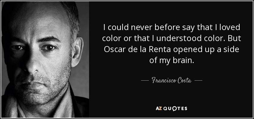 I could never before say that I loved color or that I understood color. But Oscar de la Renta opened up a side of my brain. - Francisco Costa