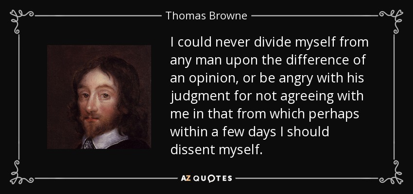 I could never divide myself from any man upon the difference of an opinion, or be angry with his judgment for not agreeing with me in that from which perhaps within a few days I should dissent myself. - Thomas Browne