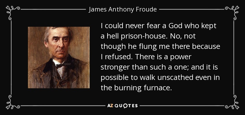 I could never fear a God who kept a hell prison-house. No, not though he flung me there because I refused. There is a power stronger than such a one; and it is possible to walk unscathed even in the burning furnace. - James Anthony Froude