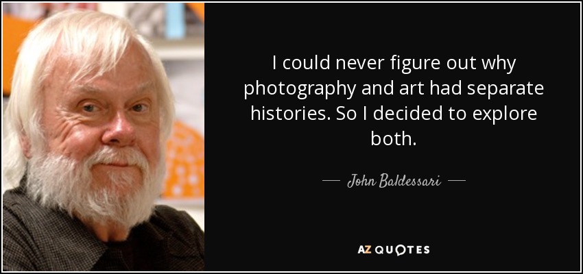 I could never figure out why photography and art had separate histories. So I decided to explore both. - John Baldessari