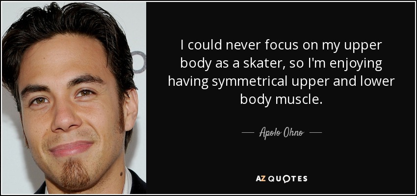 I could never focus on my upper body as a skater, so I'm enjoying having symmetrical upper and lower body muscle. - Apolo Ohno