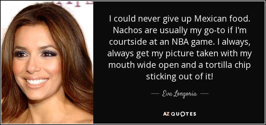 I could never give up Mexican food. Nachos are usually my go-to if I'm courtside at an NBA game. I always, always get my picture taken with my mouth wide open and a tortilla chip sticking out of it! - Eva Longoria