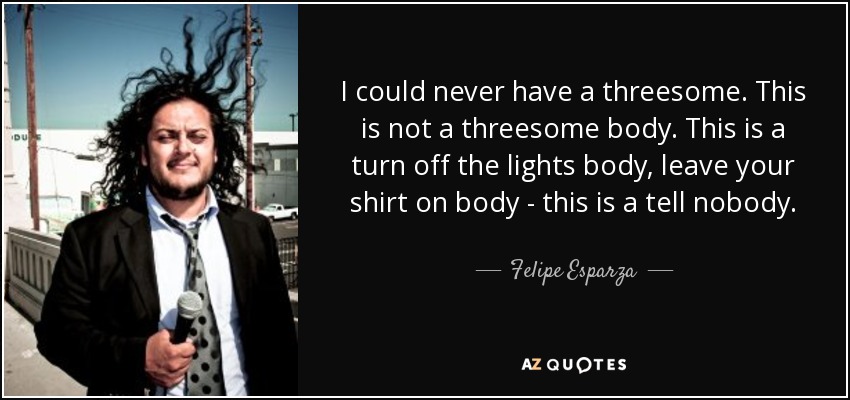 I could never have a threesome. This is not a threesome body. This is a turn off the lights body, leave your shirt on body - this is a tell nobody. - Felipe Esparza