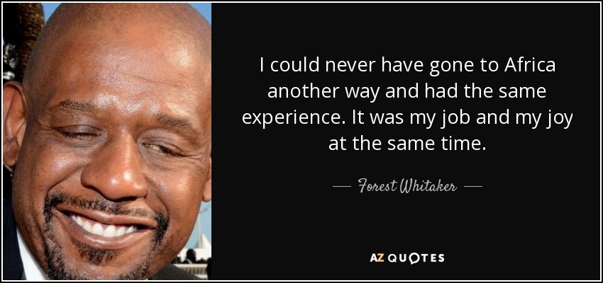 I could never have gone to Africa another way and had the same experience. It was my job and my joy at the same time. - Forest Whitaker