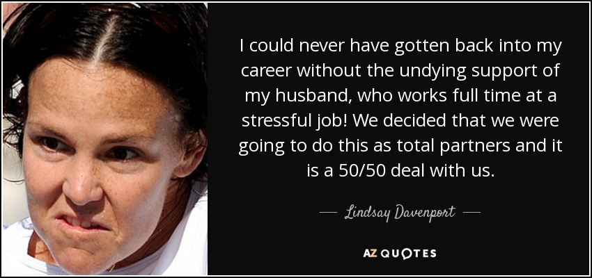 I could never have gotten back into my career without the undying support of my husband, who works full time at a stressful job! We decided that we were going to do this as total partners and it is a 50/50 deal with us. - Lindsay Davenport