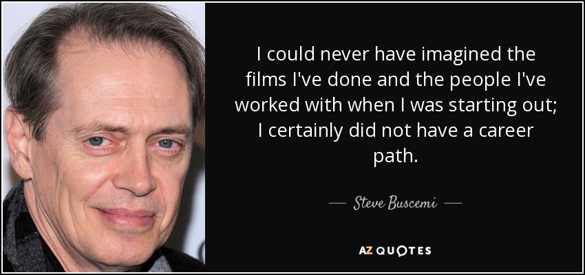 I could never have imagined the films I've done and the people I've worked with when I was starting out; I certainly did not have a career path. - Steve Buscemi