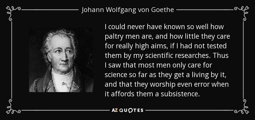 I could never have known so well how paltry men are, and how little they care for really high aims, if I had not tested them by my scientific researches. Thus I saw that most men only care for science so far as they get a living by it, and that they worship even error when it affords them a subsistence. - Johann Wolfgang von Goethe