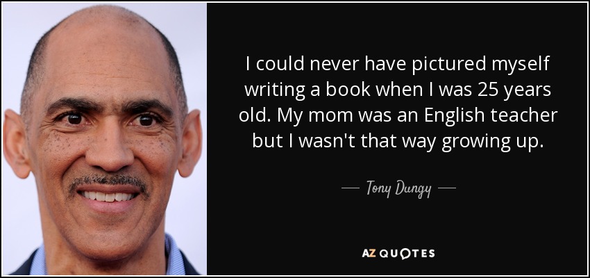 I could never have pictured myself writing a book when I was 25 years old. My mom was an English teacher but I wasn't that way growing up. - Tony Dungy