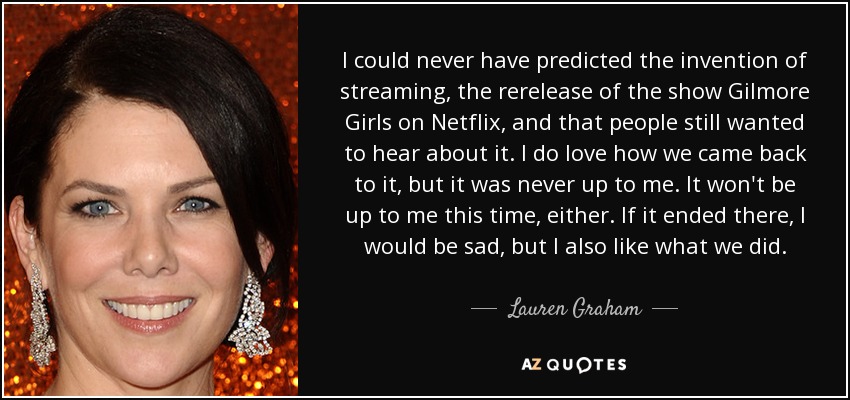 I could never have predicted the invention of streaming, the rerelease of the show Gilmore Girls on Netflix, and that people still wanted to hear about it. I do love how we came back to it, but it was never up to me. It won't be up to me this time, either. If it ended there, I would be sad, but I also like what we did. - Lauren Graham