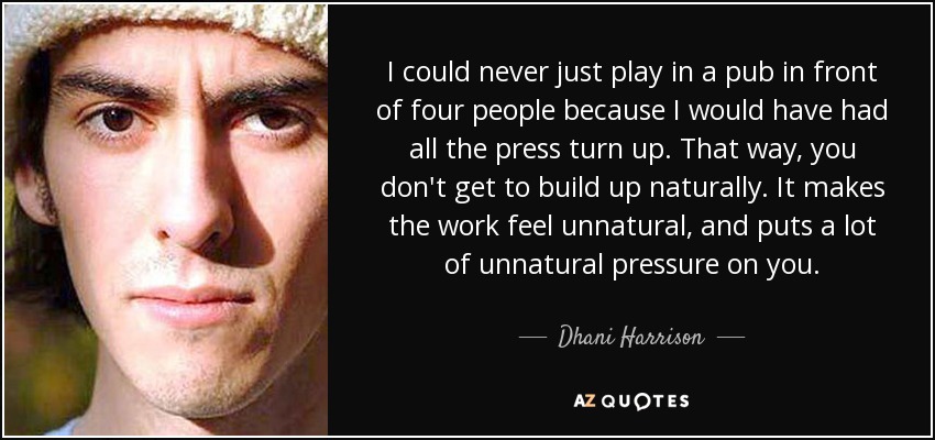 I could never just play in a pub in front of four people because I would have had all the press turn up. That way, you don't get to build up naturally. It makes the work feel unnatural, and puts a lot of unnatural pressure on you. - Dhani Harrison