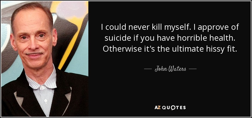 I could never kill myself. I approve of suicide if you have horrible health. Otherwise it's the ultimate hissy fit. - John Waters