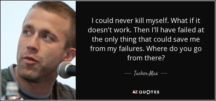 I could never kill myself. What if it doesn't work. Then I'll have failed at the only thing that could save me from my failures. Where do you go from there? - Tucker Max