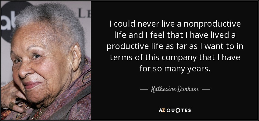 I could never live a nonproductive life and I feel that I have lived a productive life as far as I want to in terms of this company that I have for so many years. - Katherine Dunham