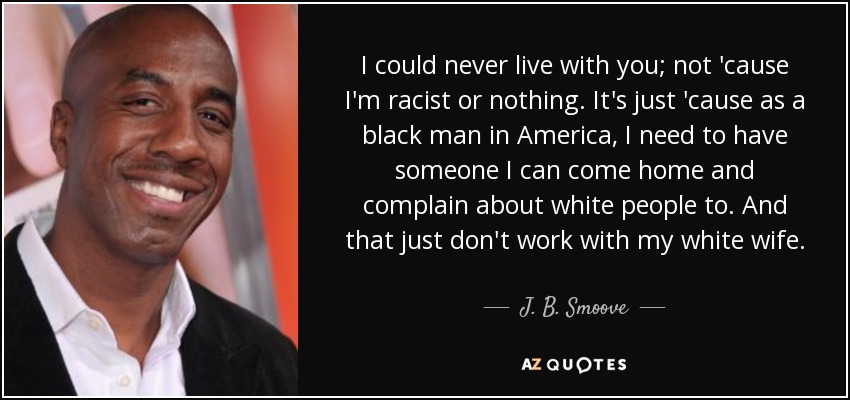I could never live with you; not 'cause I'm racist or nothing. It's just 'cause as a black man in America, I need to have someone I can come home and complain about white people to. And that just don't work with my white wife. - J. B. Smoove