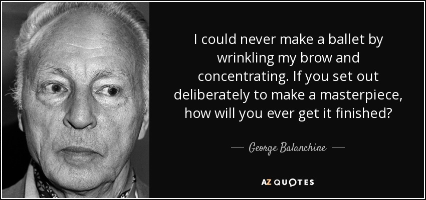 I could never make a ballet by wrinkling my brow and concentrating. If you set out deliberately to make a masterpiece, how will you ever get it finished? - George Balanchine
