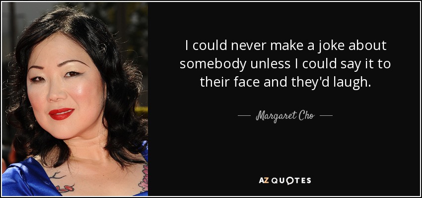 I could never make a joke about somebody unless I could say it to their face and they'd laugh. - Margaret Cho