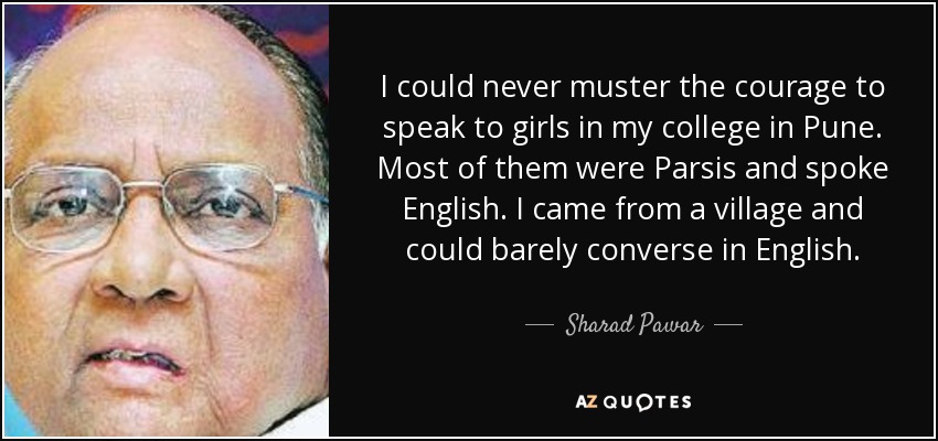 I could never muster the courage to speak to girls in my college in Pune. Most of them were Parsis and spoke English. I came from a village and could barely converse in English. - Sharad Pawar