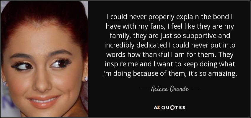 I could never properly explain the bond I have with my fans, I feel like they are my family, they are just so supportive and incredibly dedicated I could never put into words how thankful I am for them. They inspire me and I want to keep doing what I'm doing because of them, it's so amazing. - Ariana Grande