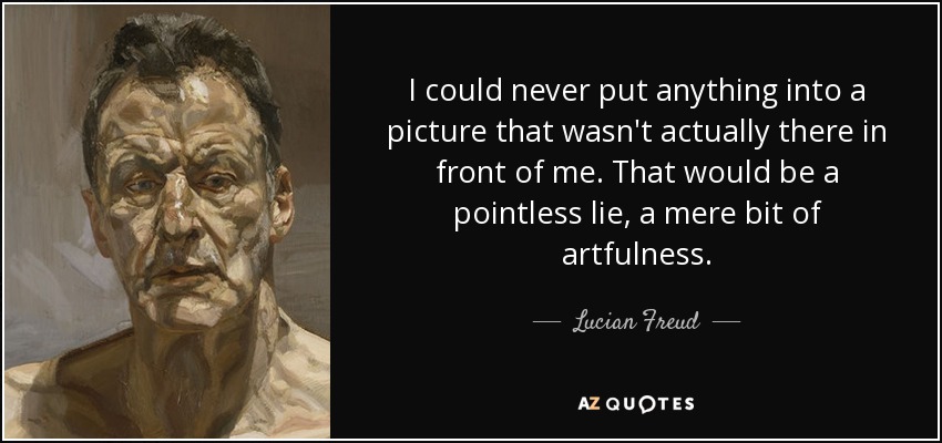 I could never put anything into a picture that wasn't actually there in front of me. That would be a pointless lie, a mere bit of artfulness. - Lucian Freud