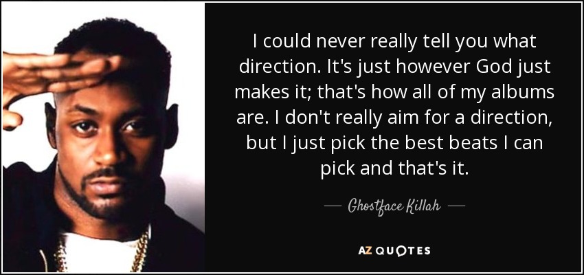 I could never really tell you what direction. It's just however God just makes it; that's how all of my albums are. I don't really aim for a direction, but I just pick the best beats I can pick and that's it. - Ghostface Killah