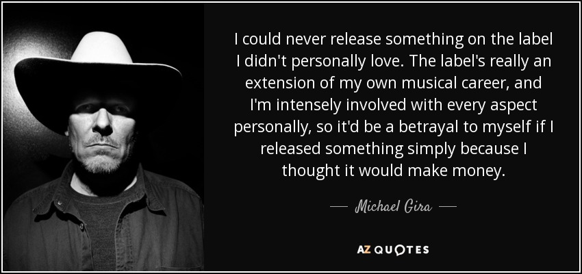 I could never release something on the label I didn't personally love. The label's really an extension of my own musical career, and I'm intensely involved with every aspect personally, so it'd be a betrayal to myself if I released something simply because I thought it would make money. - Michael Gira