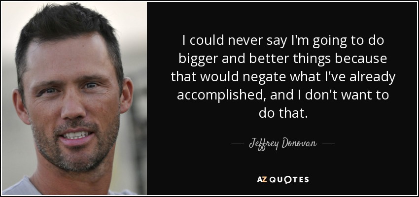I could never say I'm going to do bigger and better things because that would negate what I've already accomplished, and I don't want to do that. - Jeffrey Donovan