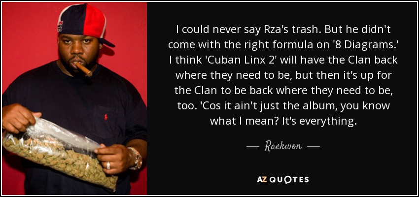 I could never say Rza's trash. But he didn't come with the right formula on '8 Diagrams.' I think 'Cuban Linx 2' will have the Clan back where they need to be, but then it's up for the Clan to be back where they need to be, too. 'Cos it ain't just the album, you know what I mean? It's everything. - Raekwon