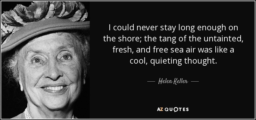 I could never stay long enough on the shore; the tang of the untainted, fresh, and free sea air was like a cool, quieting thought. - Helen Keller