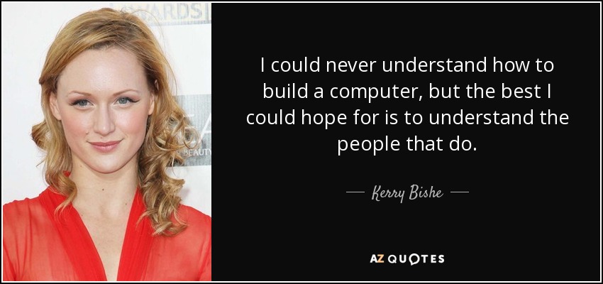I could never understand how to build a computer, but the best I could hope for is to understand the people that do. - Kerry Bishe