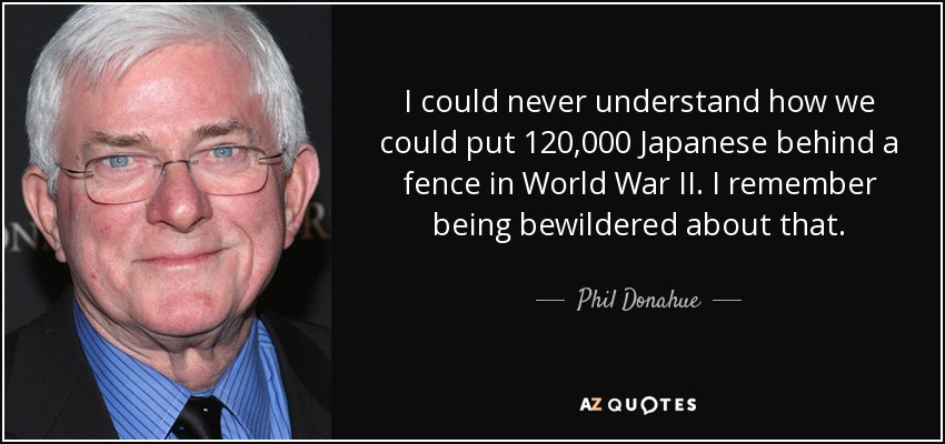 I could never understand how we could put 120,000 Japanese behind a fence in World War II. I remember being bewildered about that. - Phil Donahue
