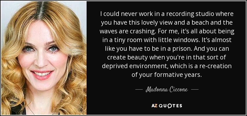I could never work in a recording studio where you have this lovely view and a beach and the waves are crashing. For me, it's all about being in a tiny room with little windows. It's almost like you have to be in a prison. And you can create beauty when you're in that sort of deprived environment, which is a re-creation of your formative years. - Madonna Ciccone