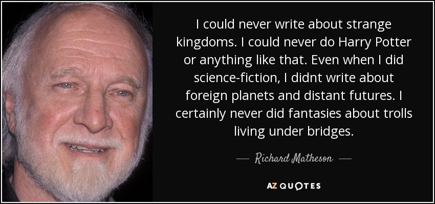 I could never write about strange kingdoms. I could never do Harry Potter or anything like that. Even when I did science-fiction, I didnt write about foreign planets and distant futures. I certainly never did fantasies about trolls living under bridges. - Richard Matheson