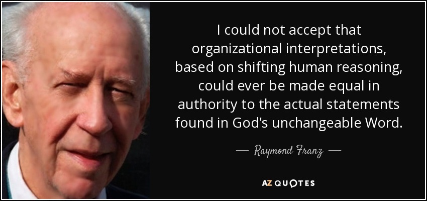 I could not accept that organizational interpretations, based on shifting human reasoning, could ever be made equal in authority to the actual statements found in God's unchangeable Word. - Raymond Franz