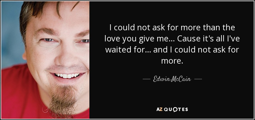 I could not ask for more than the love you give me... Cause it's all I've waited for... and I could not ask for more. - Edwin McCain