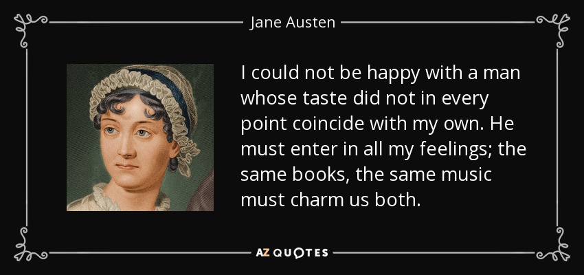 I could not be happy with a man whose taste did not in every point coincide with my own. He must enter in all my feelings; the same books, the same music must charm us both. - Jane Austen