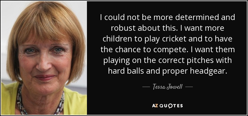 I could not be more determined and robust about this. I want more children to play cricket and to have the chance to compete. I want them playing on the correct pitches with hard balls and proper headgear. - Tessa Jowell